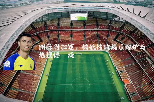洲际附加赛：被低估的战术熔炉与地理博弈场